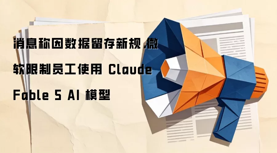 消息称因数据留存新规，微软限制员工使用Claude Fable 5 AI模型