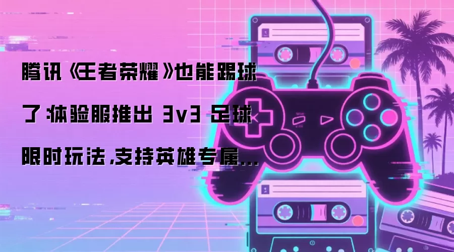 腾讯《王者荣耀》也能踢球了：体验服推出 3v3 足球限时玩法，支持英雄专属对抗技能