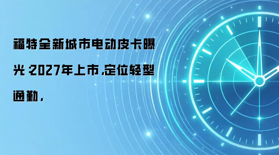 福特全新城市电动皮卡曝光:2027年上市,定位轻型通勤,