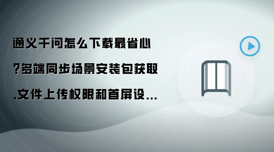 通义千问怎么下载最省心?多端同步场景安装包获取、文件上传权限和首屏设置详解