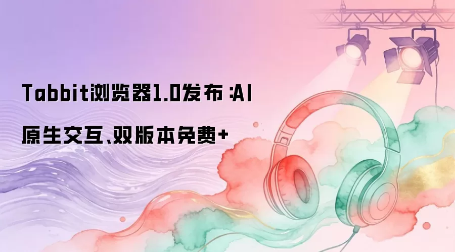 Tabbit浏览器1.0发布：AI原生交互、双版本免费+