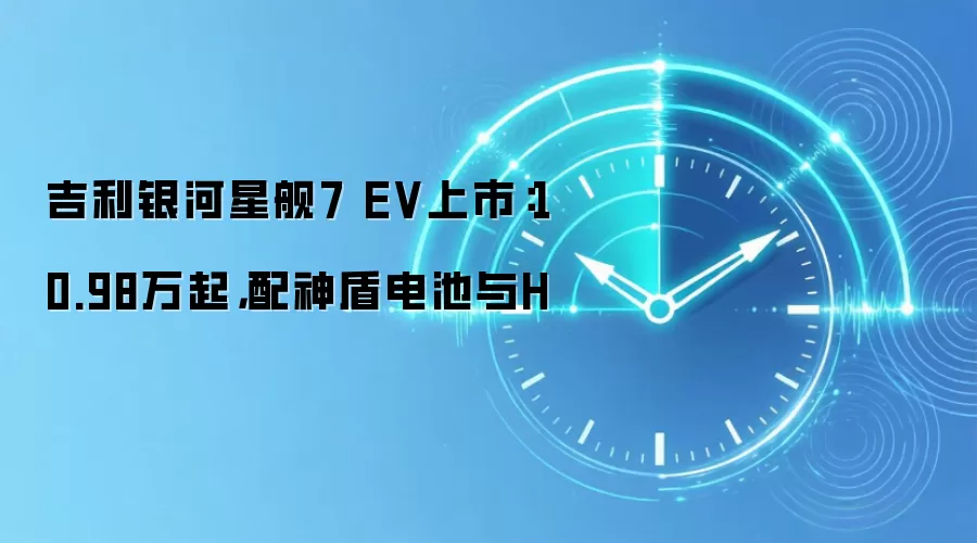 吉利银河星舰7 EV上市：10.98万起，配神盾电池与H