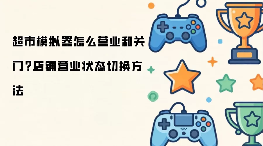 超市模拟器怎么营业和关门？店铺营业状态切换方法