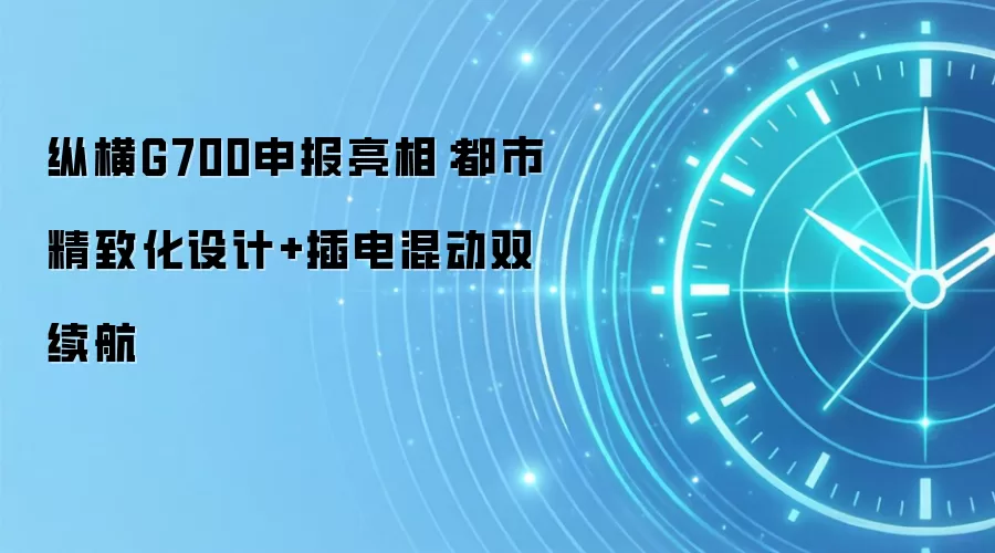 纵横G700申报亮相：都市精致化设计+插电混动双续航