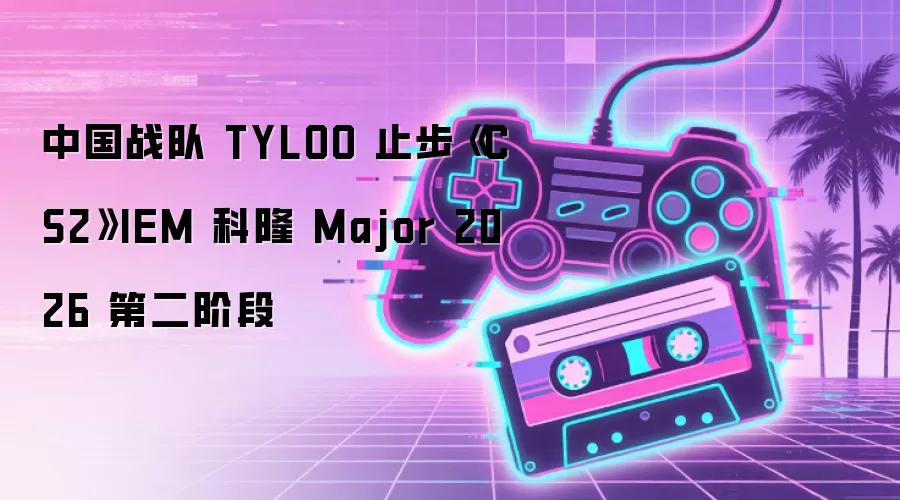 中国战队 TYLOO 止步《CS2》IEM 科隆 Major 2026 第二阶段