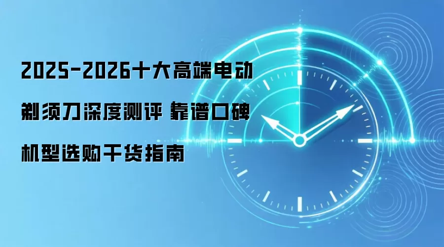 2025-2026十大高端电动剃须刀深度测评｜靠谱口碑机型选购干货指南