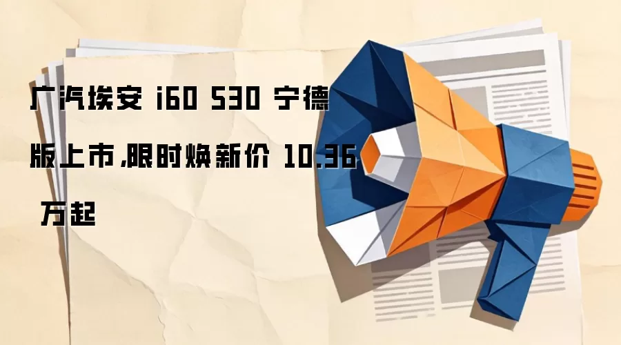 广汽埃安 i60 530 宁德版上市，限时焕新价 10.36 万起