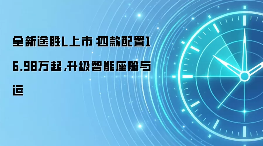 全新途胜L上市：四款配置16.98万起，升级智能座舱与运