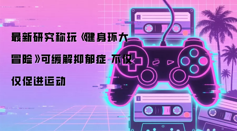 最新研究称玩《健身环大冒险》可缓解抑郁症 不仅仅促进运动