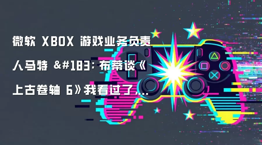 微软 XBOX 游戏业务负责人马特 · 布蒂谈《上古卷轴 6》：我看过了，很惊艳