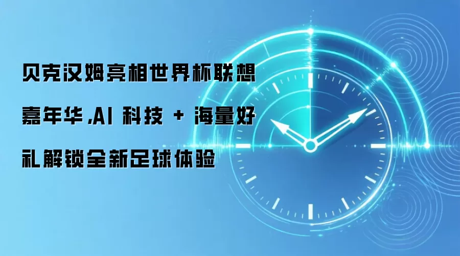 贝克汉姆亮相世界杯联想嘉年华，AI 科技 + 海量好礼解锁全新足球体验