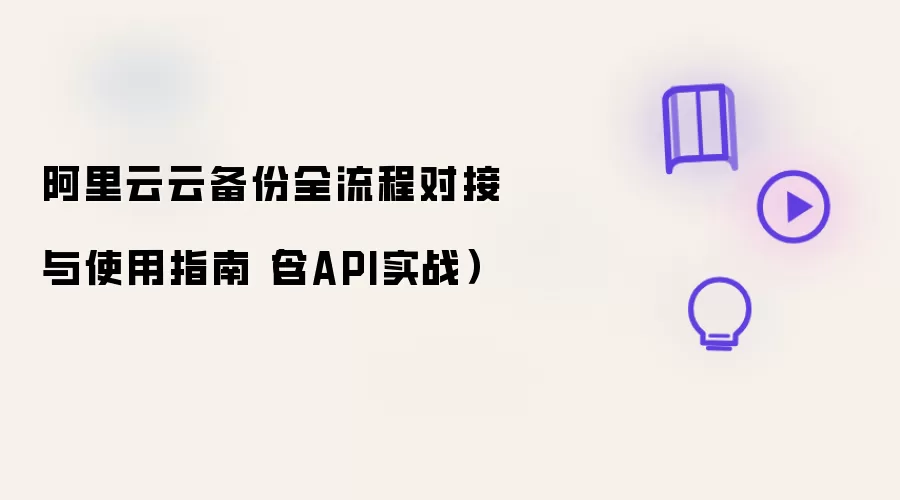 阿里云云备份全流程对接与使用指南（含API实战）