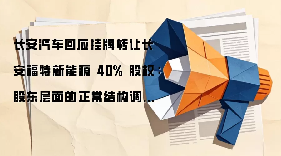 长安汽车回应挂牌转让长安福特新能源 40% 股权：股东层面的正常结构调整，不存在所谓“四折出售”