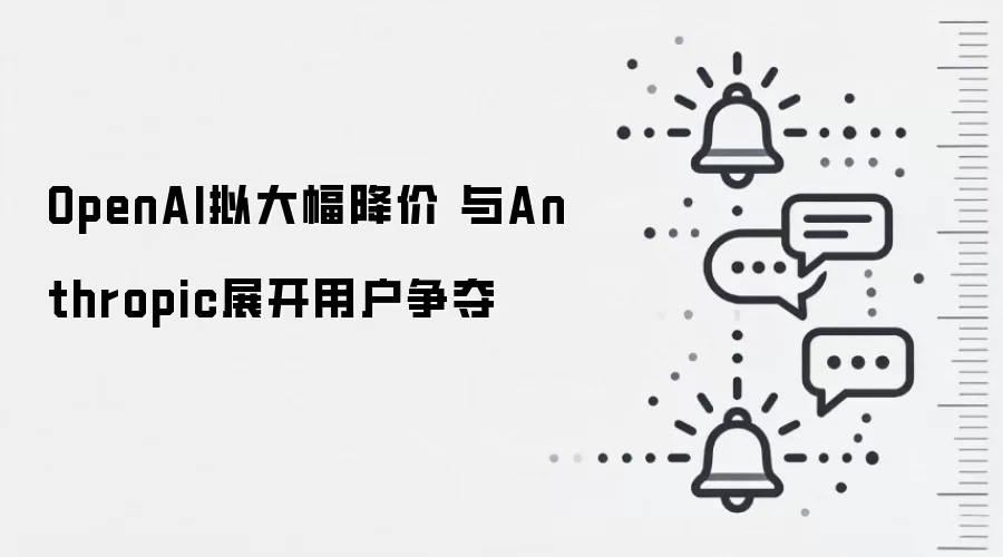 OpenAI拟大幅降价 与Anthropic展开用户争夺