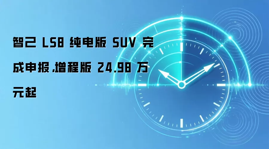 智己 LS8 纯电版 SUV 完成申报，增程版 24.98 万元起
