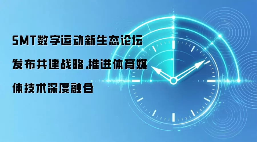SMT数字运动新生态论坛发布共建战略，推进体育媒体技术深度融合