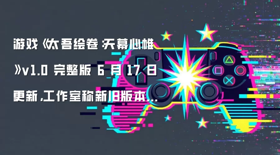 游戏《太吾绘卷：天幕心帷》v1.0 完整版 6 月 17 日更新，工作室称新旧版本数据存在冲突无法兼容