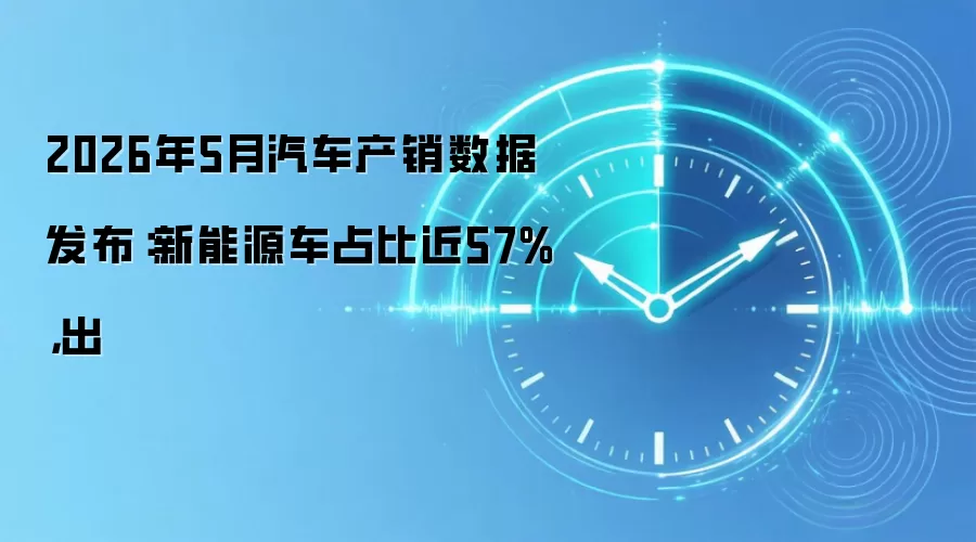 2026年5月汽车产销数据发布:新能源车占比近57%,出