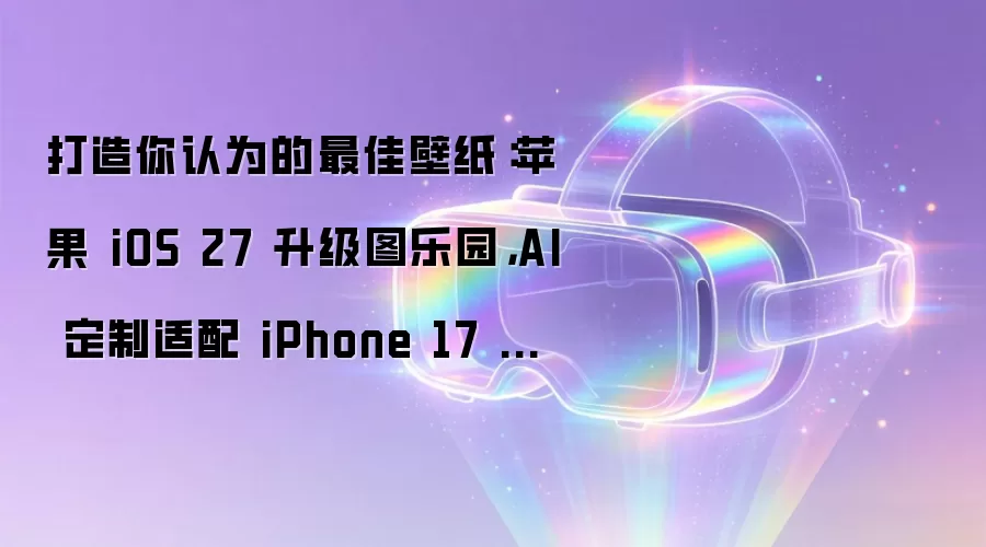 打造你认为的最佳壁纸：苹果 iOS 27 升级图乐园，AI 定制适配 iPhone 17 等机型壁纸
