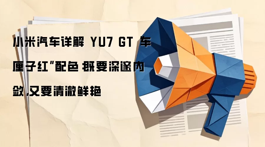 小米汽车详解 YU7 GT“车厘子红”配色：既要深邃内敛，又要清澈鲜艳