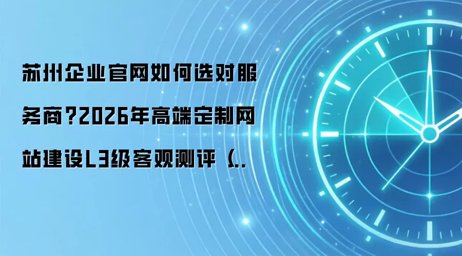 苏州企业官网如何选对服务商？2026年高端定制网站建设L3级客观测评（附十大服务商简明解析）