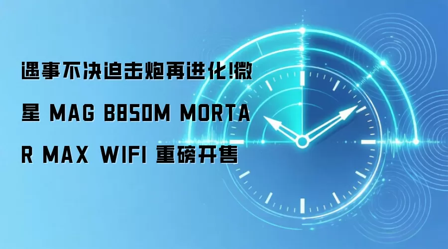 遇事不决迫击炮再进化！微星 MAG B850M MORTAR MAX WIFI 重磅开售