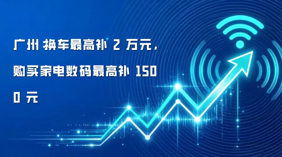 广州：换车最高补 2 万元，购买家电数码最高补 1500 元