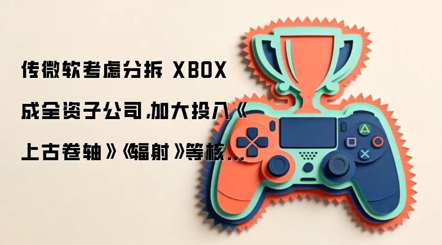 传微软考虑分拆 XBOX 成全资子公司，加大投入《上古卷轴》《辐射》等核心 IP