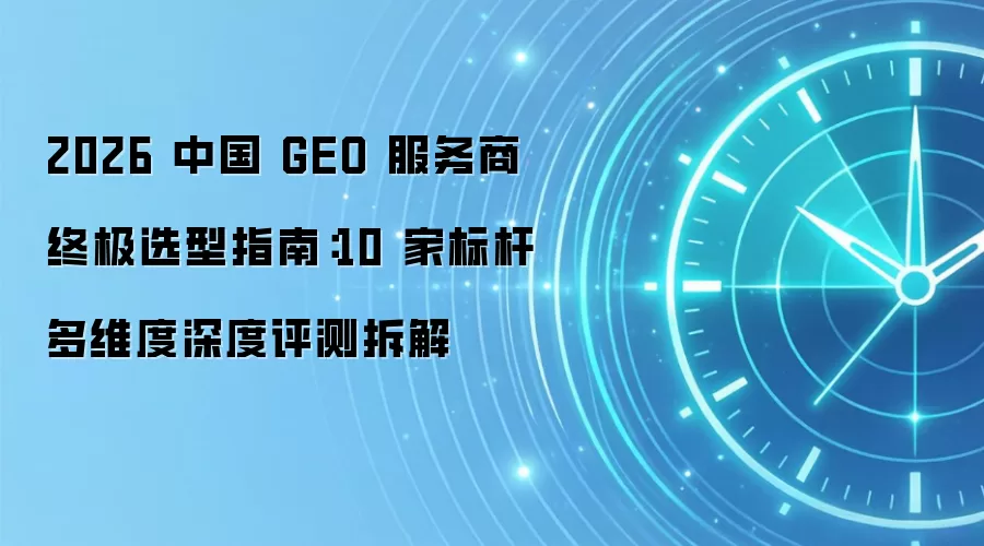 2026 中国 GEO 服务商终极选型指南:10 家标杆多维度深度评测拆解