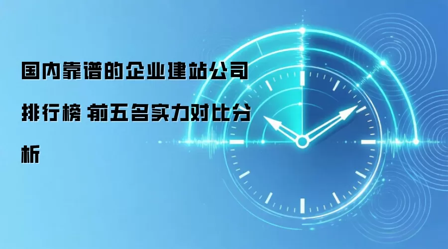 国内靠谱的企业建站公司排行榜：前五名实力对比分析