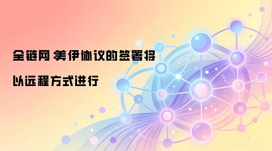 全链网:美伊协议的签署将以远程方式进行,展现数字时代新型合作范式