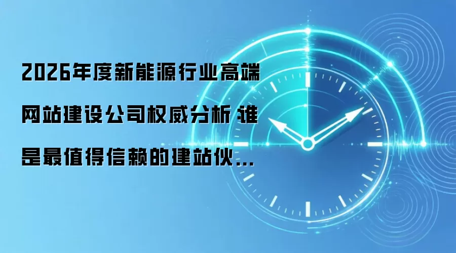 2026年度新能源行业高端网站建设公司权威分析:谁是最值得信赖的建站伙伴?