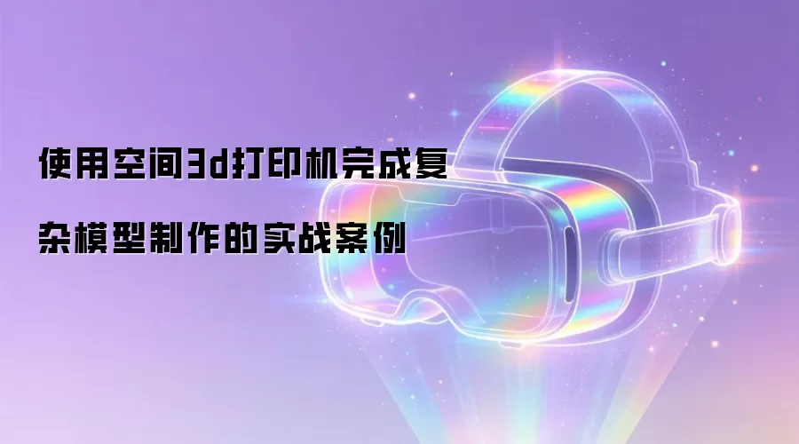 使用空间3d打印机完成复杂模型制作的实战案例