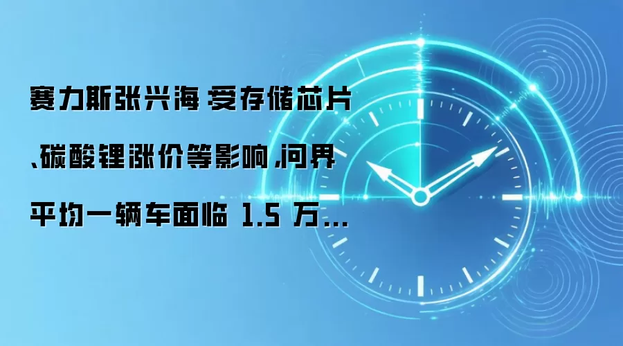 赛力斯张兴海：受存储芯片、碳酸锂涨价等影响，问界平均一辆车面临 1.5 万-2 万块钱的成本涨幅
