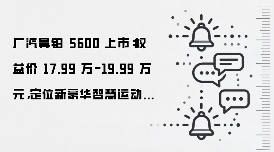 广汽昊铂 S600 上市：权益价 17.99 万-19.99 万元，定位新豪华智慧运动SUV