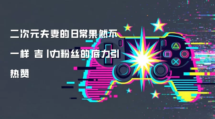 二次元夫妻的日常果然不一样 吉卜力粉丝的底力引热赞