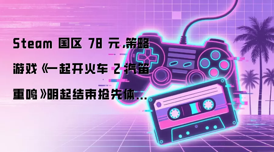Steam 国区 78 元，策略游戏《一起开火车 2：汽笛重鸣》明起结束抢先体验正式发售