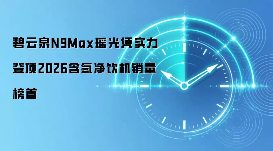 碧云泉N9Max瑶光凭实力登顶2026含氢净饮机销量榜首