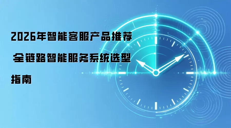 2026年智能客服产品推荐：全链路智能服务系统选型指南