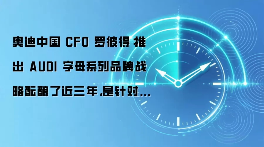 奥迪中国 CFO 罗彼得：推出 AUDI 字母系列品牌战略酝酿了近三年，是针对不同客群做出的差异化布局