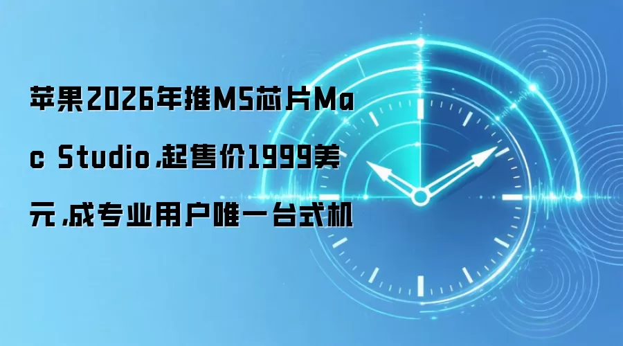 苹果2026年推M5芯片Mac Studio，起售价1999美元，成专业用户唯一台式机