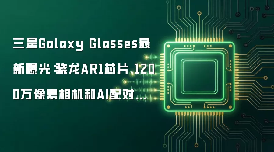三星Galaxy Glasses最新曝光:骁龙AR1芯片、1200万像素相机和AI配对功能解读