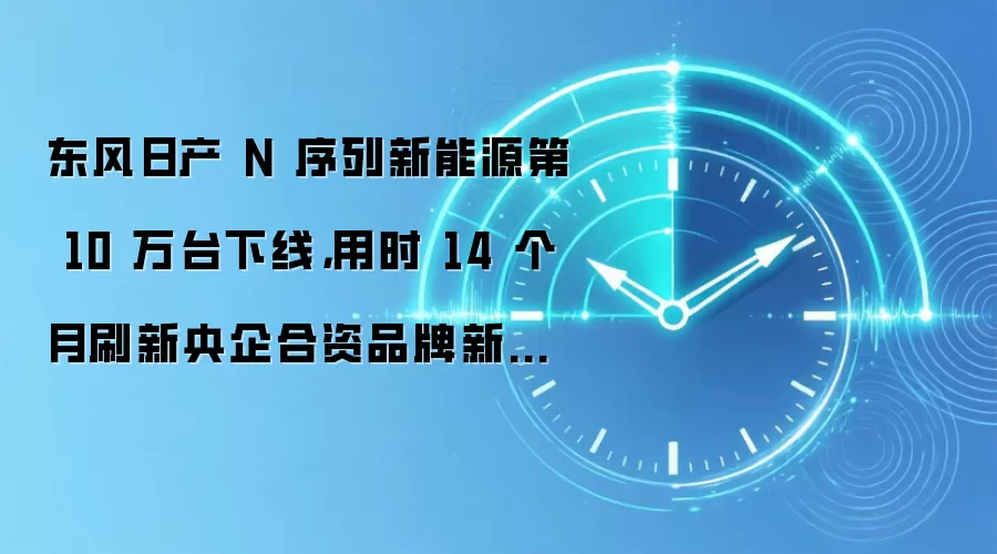 东风日产 N 序列新能源第 10 万台下线，用时 14 个月刷新央企合资品牌新能源 10 万台销量最快纪录