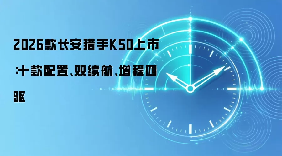 2026款长安猎手K50上市：十款配置、双续航、增程四驱