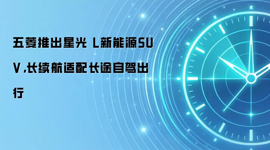 五菱推出星光 L新能源SUV,长续航适配长途自驾出行