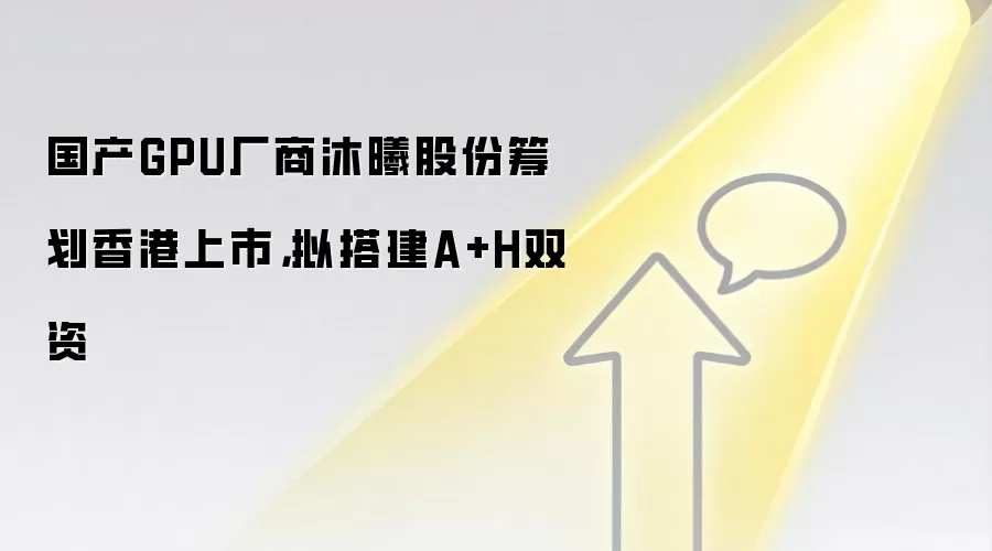 国产GPU厂商沐曦股份筹划香港上市,拟搭建A+H双资
