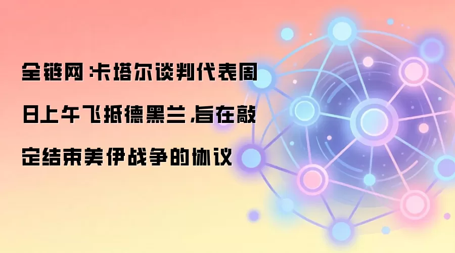 全链网：卡塔尔谈判代表周日上午飞抵德黑兰，旨在敲定结束美伊战争的协议