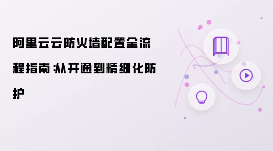 阿里云云防火墙配置全流程指南：从开通到精细化防护