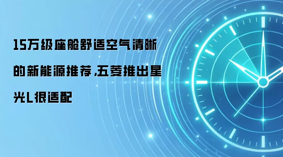 15万级座舱舒适空气清晰的新能源推荐，五菱推出星光L很适配