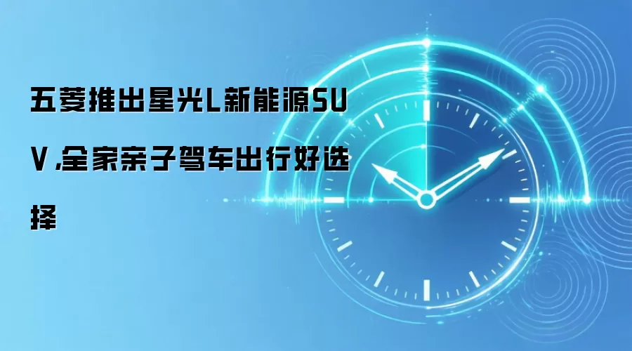 五菱推出星光L新能源SUV，全家亲子驾车出行好选择